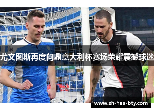 尤文图斯再度问鼎意大利杯赛场荣耀震撼球迷