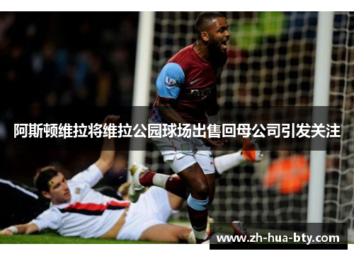 阿斯顿维拉将维拉公园球场出售回母公司引发关注
