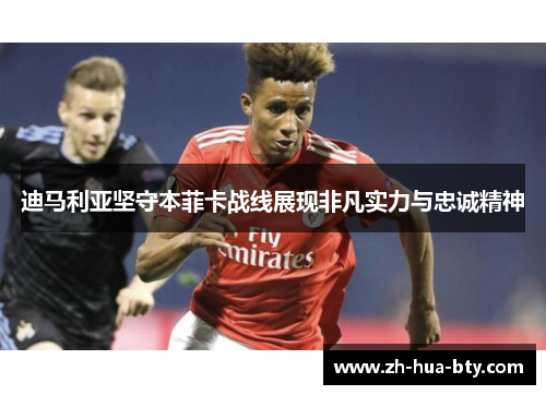 迪马利亚坚守本菲卡战线展现非凡实力与忠诚精神 迪马利亚坚守本菲卡战线展现非凡实力与忠诚精神