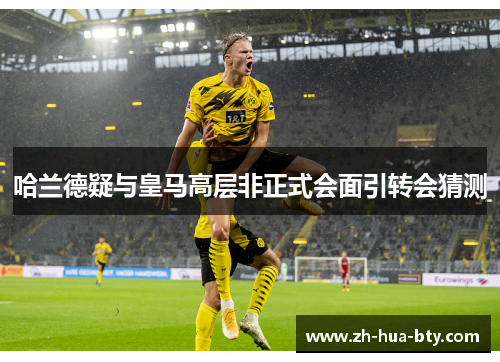 哈兰德疑与皇马高层非正式会面引转会猜测 哈兰德疑与皇马高层非正式会面引转会猜测