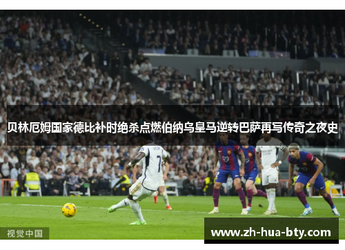 贝林厄姆国家德比补时绝杀点燃伯纳乌皇马逆转巴萨再写传奇之夜史