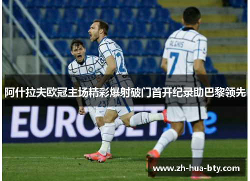 阿什拉夫欧冠主场精彩爆射破门首开纪录助巴黎领先