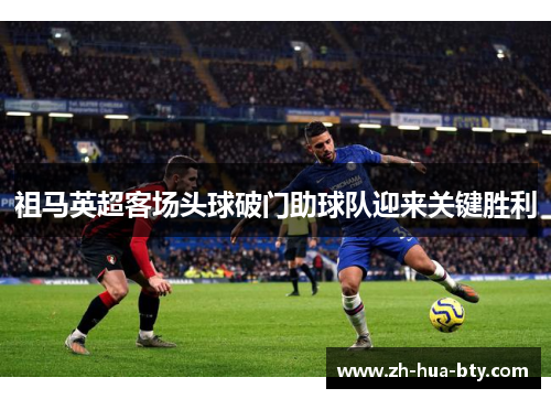 祖马英超客场头球破门助球队迎来关键胜利 祖马英超客场头球破门助球队迎来关键胜利