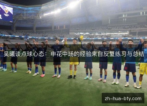 吴曦谈点球心态:申花中场的经验来自反复练习与总结 吴曦谈点球心态:申花中场的经验来自反复练习与总结